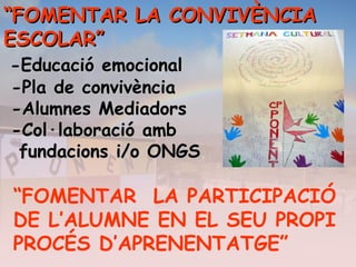 ““FOMENTAR LA CONVIVÈNCIAFOMENTAR LA CONVIVÈNCIA
ESCOLAR”ESCOLAR”
-Educació emocional-Educació emocional
-Pla de convivència-Pla de convivència
-Alumnes Mediadors-Alumnes Mediadors
-Col·laboració amb-Col·laboració amb
fundacions i/o ONGSfundacions i/o ONGS
“FOMENTAR LA PARTICIPACIÓ
DE L’ALUMNE EN EL SEU PROPI
PROCÉS D’APRENENTATGE”
 