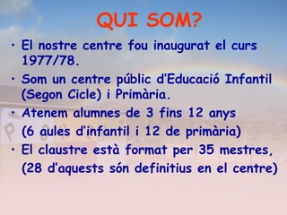 • El nostre centre fou inaugurat el curs
1977/78.
• Som un centre públic d’Educació Infantil
(Segon Cicle) i Primària.
• Atenem alumnes de 3 fins 12 anys
(6 aules d’infantil i 12 de primària)
• El claustre està format per 35 mestres,
(28 d’aquests són definitius en el centre)
QUI SOM?
 