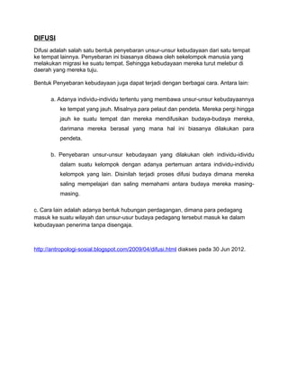 DIFUSI
Difusi adalah salah satu bentuk penyebaran unsur-unsur kebudayaan dari satu tempat
ke tempat lainnya. Penyebaran ini biasanya dibawa oleh sekelompok manusia yang
melakukan migrasi ke suatu tempat. Sehingga kebudayaan mereka turut melebur di
daerah yang mereka tuju.

Bentuk Penyebaran kebudayaan juga dapat terjadi dengan berbagai cara. Antara lain:

      a. Adanya individu-individu tertentu yang membawa unsur-unsur kebudayaannya
          ke tempat yang jauh. Misalnya para pelaut dan pendeta. Mereka pergi hingga
          jauh ke suatu tempat dan mereka mendifusikan budaya-budaya mereka,
          darimana mereka berasal yang mana hal ini biasanya dilakukan para
          pendeta.

      b. Penyebaran unsur-unsur kebudayaan yang dilakukan oleh individu-idividu
          dalam suatu kelompok dengan adanya pertemuan antara individu-individu
          kelompok yang lain. Disinilah terjadi proses difusi budaya dimana mereka
          saling mempelajari dan saling memahami antara budaya mereka masing-
          masing.

c. Cara lain adalah adanya bentuk hubungan perdagangan, dimana para pedagang
masuk ke suatu wilayah dan unsur-usur budaya pedagang tersebut masuk ke dalam
kebudayaan penerima tanpa disengaja.



http://antropologi-sosial.blogspot.com/2009/04/difusi.html diakses pada 30 Jun 2012.
 