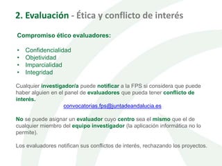 2. Evaluación - Ética y conflicto de interés
Compromiso ético evaluadores:
• Confidencialidad
• Objetividad
• Imparcialidad
• Integridad
Cualquier investigador/a puede notificar a la FPS si considera que puede
haber alguien en el panel de evaluadores que pueda tener conflicto de
interés.
convocatorias.fps@juntadeandalucia.es
No se puede asignar un evaluador cuyo centro sea el mismo que el de
cualquier miembro del equipo investigador (la aplicación informática no lo
permite).
Los evaluadores notifican sus conflictos de interés, rechazando los proyectos.
 