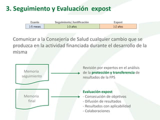 Comunicar a la Consejería de Salud cualquier cambio que se
produzca en la actividad financiada durante el desarrollo de la
misma
Memoria
seguimiento
Revisión por expertos en el análisis
de la protección y transferencia de
resultados de la FPS
Memoria
final
Evaluación expost
- Consecución de objetivos
- Difusión de resultados
- Resultados con aplicabilidad
- Colaboraciones
3. Seguimiento y Evaluación expost
 