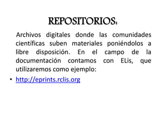 REPOSITORIOS:
Archivos digitales donde las comunidades
científicas suben materiales poniéndolos a
libre disposición. En el campo de la
documentación contamos con ELis, que
utilizaremos como ejemplo:
• http://eprints.rclis.org
 
