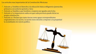 Los artículos mas importantes de la Constitución Mexicana 
 Articulo 3: Establece el derecho a la educación básica obligatoria (preescolar, 
primaria y secundaria) gratuita y laica 
 Articulo 4: Establece que hombres y mujeres son iguales ante la ley. 
 Articulo 5: La importancia radica en que cada provincia puede dictar su 
propia constitución. 
 Articulo 27: Declara que tanto tierras como aguas correspondientes 
originalmente a la nación, la nación tiene derecho a imponer a la propiedad 
la modalidades de interés publico. 
 