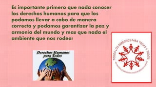 Es importante primero que nada conocer 
los derechos humanos para que los 
podamos llevar a cabo de manera 
correcta y podamos garantizar la paz y 
armonía del mundo y mas que nada el 
ambiente que nos rodea! 
 