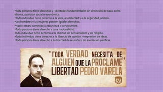 •Toda persona tiene derechos y libertades fundamentales sin distinción de raza, color, 
idioma, posición social o económica. 
•Todo individuo tiene derecho a la vida, a la libertad y a la seguridad jurídica. 
•Los hombres y las mujeres poseen iguales derechos. 
•Nadie estará sometido a esclavitud o servidumbre. 
•Toda persona tiene derecho a una nacionalidad. 
Todo individuo tiene derecho a la libertad de pensamiento y de religión. 
•Todo individuo tiene derecho a la libertad de opinión y expresión de ideas. 
•Toda persona tiene derecho a la libertad de reunión y de asociación pacífica. 
 