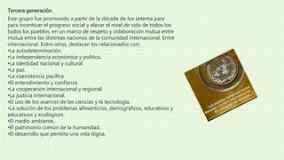 Tercera generación 
Este grupo fue promovido a partir de la década de los setenta para 
para incentivar el progreso social y elevar el nivel de vida de todos los 
todos los pueblos, en un marco de respeto y colaboración mutua entre 
mutua entre las distintas naciones de la comunidad internacional. Entre 
internacional. Entre otros, destacan los relacionados con: 
•La autodeterminación. 
•La independencia económica y política. 
•La identidad nacional y cultural. 
•La paz. 
•La coexistencia pacífica. 
•El entendimiento y confianza. 
•La cooperación internacional y regional. 
•La justicia internacional. 
•El uso de los avances de las ciencias y la tecnología. 
•La solución de los problemas alimenticios, demográficos, educativos y 
educativos y ecológicos. 
•El medio ambiente. 
•El patrimonio común de la humanidad. 
•El desarrollo que permita una vida digna. 
 