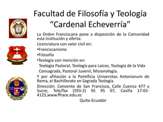 Facultad de Filosofía y Teología
    “Cardenal Echeverría”
La Orden Franciscana pone a disposición de la Comunidad
esta institución y oferta:
Licenciatura con valor civil en:
•Franciscanismo
•Filosofía
•Teología con mención en:
 Teología Pastoral, Teología para Laicos, Teología de la Vida
 Consagrada, Pastoral Juvenil, Misionología.
Y por afiliación a la Pontificia Universitas Antonianum de
Roma, el Bachillerato en Sagrada Teología.
Dirección: Convento de San Francisco, Calle Cuenca 477 y
Sucre, Tele/fax (593-2) 95 95 07, Casilla 17-01-
4125,www.ffrace.edu.ec
                         Quito-Ecuador
 