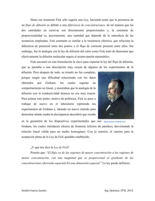 Seufert García Jasmín. Ing. Química. ITM, 2014.
Hasta ese momento Fick sólo sugería una Ley, haciendo notar que la presencia de
un flujo de difusión es debido a una diferencia de concentraciones, de tal manera que las
dos cantidades en cursivas son directamente proporcionales y, la constante de
proporcionalidad es, precisamente, una cantidad que depende de la naturaleza de las
sustancias empleadas. Esta constante es similar a la resistencia eléctrica, que relaciona la
diferencia de potencial entre dos puntos y el flujo de corriente presente entre ellos. Sin
embargo, fue la analogía con la ley de difusión del calor como Fick trató de demostrar que
efectivamente la difusión molecular seguía el mismo patrón matemático.
Fick encontró en esta formulación la clave para expresar la ley del flujo de difusión,
que se ajustaba a una descripción muy exacta de algunos de los experimentos de la
difusión. Pero después de todo, su triunfo no fue completo,
porque surgió una dificultad relacionada con los datos
obtenidos por Graham, los cuales seguían un
comportamiento no lineal, y mostraban que la analogía de la
difusión con la conductividad térmica no era muy exacta.
Para aclarar este punto, motivo de polémica, Fick se puso a
trabajar de nuevo en el laboratorio repitiendo los
experimentos de Graham e, ideando un nuevo método para
demostrar dónde estaba la discrepancia descubrió que residía
en la geometría de los dispositivos experimentales que usó
Graham, los cuales introducen efectos de fronteras (efectos de paredes), desvirtuando la
relación lineal válida para un medio homogéneo. Con lo anterior, el camino para la
aceptación plena de la Ley de Fick quedaba establecido.
¿Y qué nos dice la Ley de Fick?
Postula que: “El flujo va de las regiones de mayor concentración a las regiones de
menor concentración, con una magnitud que es proporcional al gradiente de las
concentraciones (derivada espacial).En una dimensión espacial.” La ley puede definirse:
Ilustración 2 Adolf Fick
 