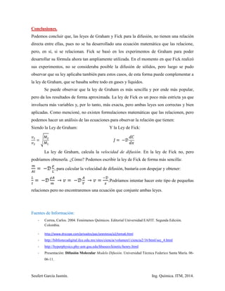 Seufert García Jasmín. Ing. Química. ITM, 2014.
Conclusiones.
Podemos concluir que, las leyes de Graham y Fick para la difusión, no tienen una relación
directa entre ellas, pues no se ha desarrollado una ecuación matemática que las relacione,
pero, en sí, si se relacionan. Fick se basó en los experimentos de Graham para poder
desarrollar su fórmula ahora tan ampliamente utilizada. En el momento en que Fick realizó
sus experimentos, no se consideraba posible la difusión de sólidos, pero luego se pudo
observar que su ley aplicaba también para estos casos, de esta forma puede complementar a
la ley de Graham, que se basaba sobre todo en gases y líquidos.
Se puede observar que la ley de Graham es más sencilla y por ende más popular,
pero da los resultados de forma aproximada. La ley de Fick es un poco más estricta ya que
involucra más variables y, por lo tanto, más exacta, pero ambas leyes son correctas y bien
aplicadas. Como mencioné, no existen formulaciones matemáticas que las relacionen, pero
podemos hacer un análisis de las ecuaciones para observar la relación que tienen:
Siendo la Ley de Graham: Y la Ley de Fick:
√
La ley de Graham, calcula la velocidad de difusión. En la ley de Fick no, pero
podríamos obtenerla. ¿Cómo? Podemos escribir la ley de Fick de forma más sencilla:
, para calcular la velocidad de difusión, bastaría con despejar y obtener:
. Podríamos intentar hacer este tipo de pequeñas
relaciones pero no encontraremos una ecuación que conjunte ambas leyes.
Fuentes de Información:
- Correa, Carlos. 2004. Fenómenos Químicos. Editorial Universidad EAFIT. Segunda Edición.
Colombia.
- http://www.drscope.com/privados/pac/anestesia/a2/tema6.html
- http://bibliotecadigital.ilce.edu.mx/sites/ciencia/volumen1/ciencia2/16/html/sec_4.html
- http://hyperphysics.phy-astr.gsu.edu/hbasees/kinetic/henry.html
- Presentación: Difusión Molecular Modelo Difusión. Universidad Técnica Federico Santa María. 06-
06-11.
 