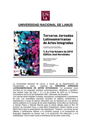 UNIVERSIDAD NACIONAL DE LANUS




La Universidad Nacional de Lanús, a través de su Departamento de
Humanidades y Artes,               organiza las TERCERAS JORNADAS
LATINOAMERICANAS DE ARTES INTEGRADAS: “La pluralidad como
síncresis en los lenguajes artísticos contemporáneos. Metáforas y sentidos”,
que tendrán lugar los días 7, 8 y 9 de octubre de 2010 en el Campus
universitario cito en 29 de Septiembre 3901, Remedios de Escalada.
Las mismas están dirigidas a artistas, educadores, investigadores y estudiantes
de arte. Las actividades previstas consisten en talleres, conferencias y
espectáculos a cargo de figuras relevantes que se destacan por sus aportes
teórico-estéticos en el campo de las artes integradas. Entre ellos se mencionan
a Hernán Piquin y Rómulo Berrutti para la charla debate sobre el film “El
Aniceto” de Leonardo Favio, a José María Paolantonio, Héctor Calmet y Luis
María Serra para la presentación del espectáculo “Titulares”. Los temas de los
talleres y conferencias refieren a la comedia musical, a la composición de
lenguajes integrados en tiempo real, a la producción del video-arte y a la
metodología “cross-modal” para la enseñanza de las artes, entre otros.
 