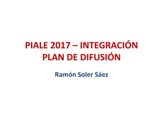PIALE 2017 – INTEGRACIÓN
PLAN DE DIFUSIÓN
Ramón Soler Sáez
 