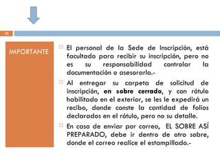 10


                     El personal de la Sede de Inscripción, está
     IMPORTANTE
                      facultado para recibir su inscripción, pero no
                      es     su    responsabilidad      controlar   la
                      documentación o asesorarlo.-
                     Al entregar su carpeta de solicitud de
                      inscripción, en sobre cerrado, y con rótulo
                      habilitado en el exterior, se les le expedirá un
                      recibo, donde conste la cantidad de folios
                      declarados en el rótulo, pero no su detalle.
                     En caso de enviar por correo, EL SOBRE ASÍ
                      PREPARADO, debe ir dentro de otro sobre,
                      donde el correo realice el estampillado.-
 