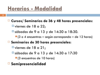 Horarios - Modalidad
12


        Cursos/ Seminarios de 36 y 48 horas presenciales:
          viernes de 18 a 22;
          sábados de 9 a 13 y de 14:30 a 18:30.
            (3   o 4 encuentros – según corresponda – de 12 horas)
        Seminarios de 30 horas presenciales:
          viernes de 18 a 21;
          sábados de 9 a 13 y de 14:30 a 17:30
            (3   encuentros de 10 horas)
        Semipresencialidad
 