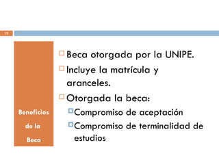 13




                   Beca otorgada por la UNIPE.
                   Incluye la matrícula y

                    aranceles.
                   Otorgada la beca:

     Beneficios        Compromiso de aceptación
       de la           Compromiso de terminalidad de

       Beca             estudios
 