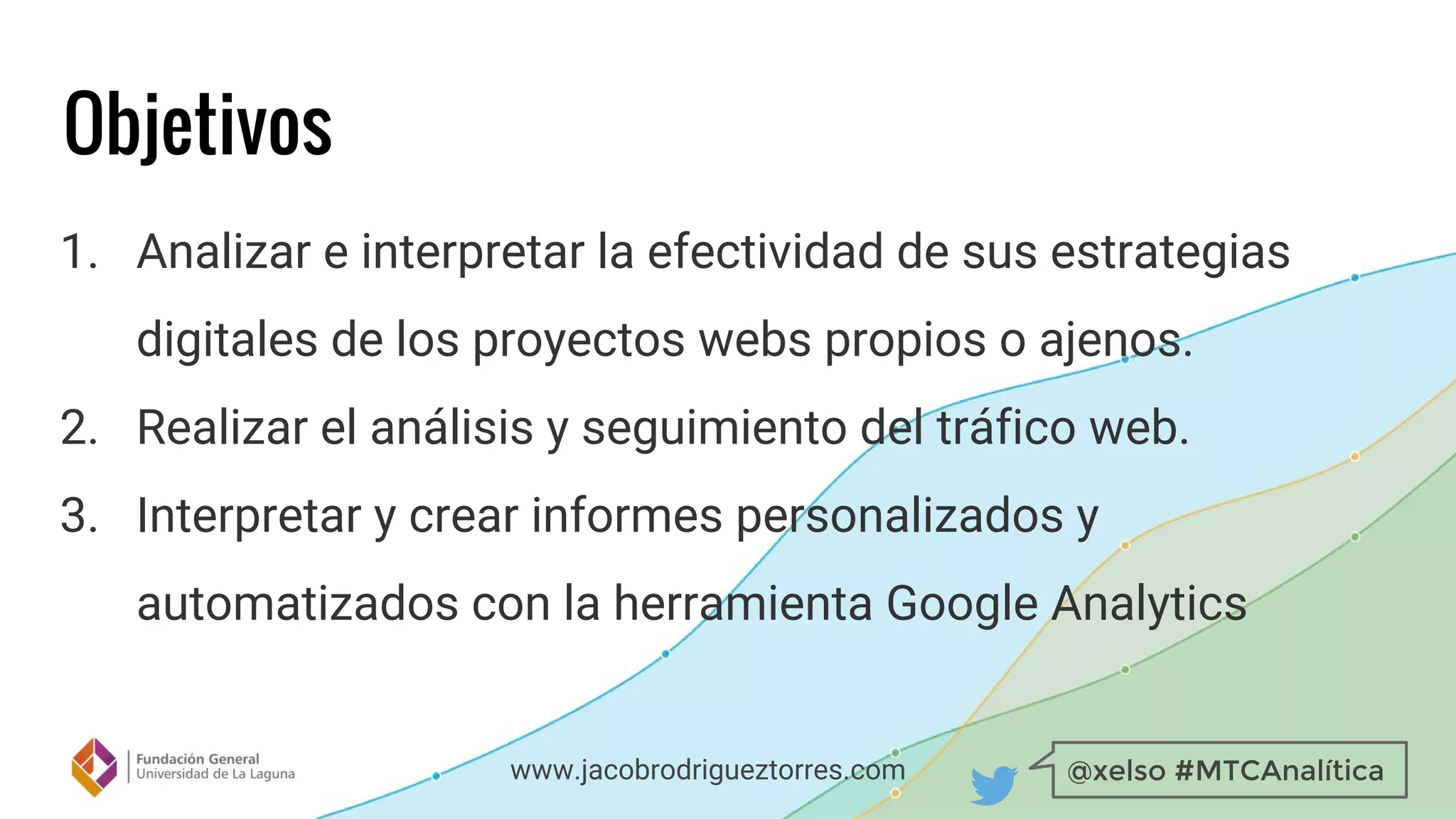 @xelso #MTCAnalíticawww.jacobrodrigueztorres.com
Objetivos
1. Analizar e interpretar la efectividad de sus estrategias
digitales de los proyectos webs propios o ajenos.
2. Realizar el análisis y seguimiento del tráfico web.
3. Interpretar y crear informes personalizados y
automatizados con la herramienta Google Analytics