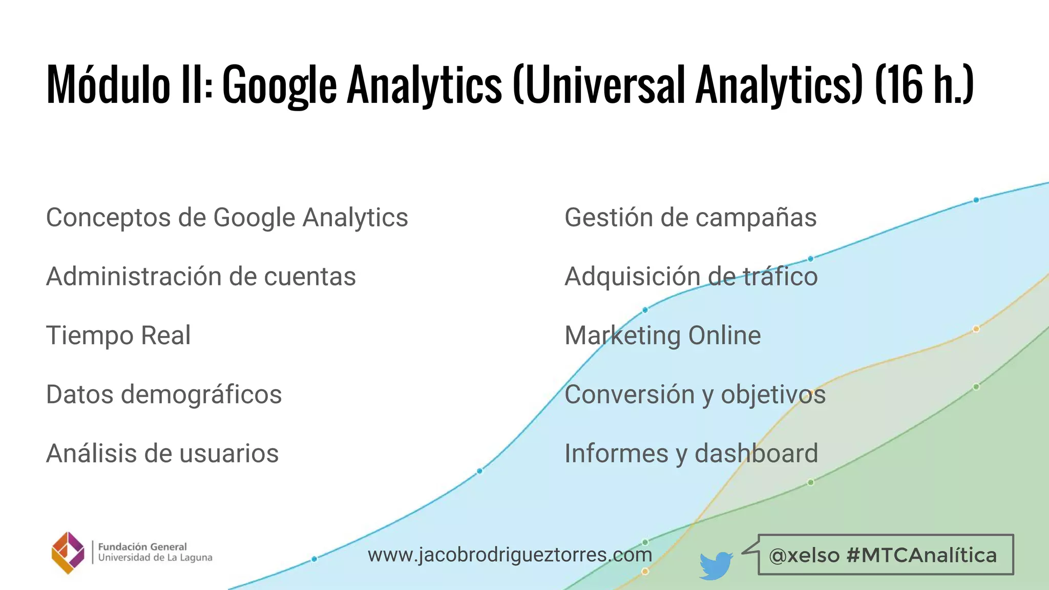 @xelso #MTCAnalíticawww.jacobrodrigueztorres.com
Módulo II: Google Analytics (Universal Analytics) (16 h.)
Conceptos de Google Analytics
Administración de cuentas
Tiempo Real
Datos demográficos
Análisis de usuarios
Gestión de campañas
Adquisición de tráfico
Marketing Online
Conversión y objetivos
Informes y dashboard