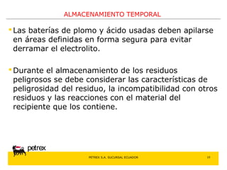 PETREX S.A. SUCURSAL ECUADOR 
petrex 
ALMACENAMIENTO TEMPORAL 
 Las baterías de plomo y ácido usadas deben apilarse 
en áreas definidas en forma segura para evitar 
derramar el electrolito. 
Durante el almacenamiento de los residuos 
peligrosos se debe considerar las características de 
peligrosidad del residuo, la incompatibilidad con otros 
residuos y las reacciones con el material del 
recipiente que los contiene. 
10 
 