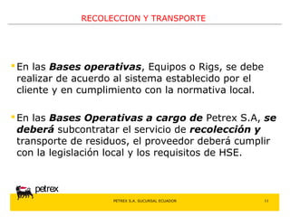 PETREX S.A. SUCURSAL ECUADOR 
petrex 
RECOLECCION Y TRANSPORTE 
En las Bases operativas, Equipos o Rigs, se debe 
realizar de acuerdo al sistema establecido por el 
cliente y en cumplimiento con la normativa local. 
En las Bases Operativas a cargo de Petrex S.A, se 
deberá subcontratar el servicio de recolección y 
transporte de residuos, el proveedor deberá cumplir 
con la legislación local y los requisitos de HSE. 
11 
 
