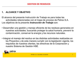 PETREX S.A. SUCURSAL ECUADOR 
petrex 
3 
GESTION DE RESIDUOS 
1. ALCANCE Y OBJETIVO 
El alcance del presente Instrucción de Trabajo es para todas las 
actividades relacionadas con el mapa de proceso de Petrex S.A. 
Los objetivos de la presente Instrucción de Trabajo son: 
• Desarrollar una gestión y manejo eficiente de los residuos generados en 
nuestras actividades; buscando proteger la salud humana, prevenir la 
contaminación, conservar la energía y los recursos naturales. 
• Integrar el manejo del residuo en las distintas actividades realizadas en 
los Proyectos y de esta manera cumplir con la legislación vigente, los 
requisitos de nuestros clientes, las directivas de la Corporación y 
nuestro Sistema de Gestión HSE. 
 