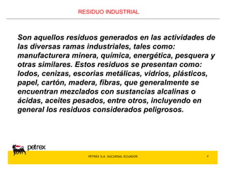 PETREX S.A. SUCURSAL ECUADOR 
petrex 
4 
RESIDUO INDUSTRIAL 
Son aquellos residuos generados en las actividades de 
las diversas ramas industriales, tales como: 
manufacturera minera, química, energética, pesquera y 
otras similares. Estos residuos se presentan como: 
lodos, cenizas, escorias metálicas, vidrios, plásticos, 
papel, cartón, madera, fibras, que generalmente se 
encuentran mezclados con sustancias alcalinas o 
ácidas, aceites pesados, entre otros, incluyendo en 
general los residuos considerados peligrosos. 
 