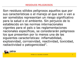 PETREX S.A. SUCURSAL ECUADOR 
petrex 
RESIDUOS PELIGROSOS 
Son residuos sólidos peligrosos aquellos que por 
sus características o el manejo al que son o van a 
ser sometidos representan un riesgo significativo 
para la salud o el ambiente. Sin perjuicio de lo 
establecido en las normas internacionales 
vigentes para el país o las reglamentaciones 
nacionales específicas, se considerarán peligrosos 
los que presenten por lo menos una de las 
siguientes características: inflamabilidad, 
explosividad, corrosividad, reactividad, toxicidad, 
radiactividad o patogenicidad”. 
6 
 