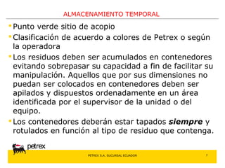 PETREX S.A. SUCURSAL ECUADOR 
petrex 
ALMACENAMIENTO TEMPORAL 
Punto verde sitio de acopio 
Clasificación de acuerdo a colores de Petrex o según 
la operadora 
 Los residuos deben ser acumulados en contenedores 
evitando sobrepasar su capacidad a fin de facilitar su 
manipulación. Aquellos que por sus dimensiones no 
puedan ser colocados en contenedores deben ser 
apilados y dispuestos ordenadamente en un área 
identificada por el supervisor de la unidad o del 
equipo. 
 Los contenedores deberán estar tapados siempre y 
rotulados en función al tipo de residuo que contenga. 
7 
 