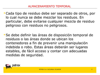 PETREX S.A. SUCURSAL ECUADOR 
petrex 
ALMACENAMIENTO TEMPORAL 
Cada tipo de residuo debe ser separado de otros, por 
lo cual nunca se debe mezclar los residuos. En 
particular, debe evitarse cualquier mezcla de residuo 
peligroso con residuos no peligrosos. 
 Se debe definir las áreas de disposición temporal de 
residuos o las áreas donde se ubican los 
contenedores a fin de prevenir una manipulación 
indebida o robo. Estas áreas deberán ser lugares 
estables, de fácil acceso y contar con adecuadas 
medidas de seguridad. 
8 
 