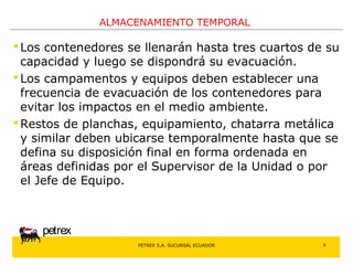 PETREX S.A. SUCURSAL ECUADOR 
petrex 
ALMACENAMIENTO TEMPORAL 
 Los contenedores se llenarán hasta tres cuartos de su 
capacidad y luego se dispondrá su evacuación. 
 Los campamentos y equipos deben establecer una 
frecuencia de evacuación de los contenedores para 
evitar los impactos en el medio ambiente. 
Restos de planchas, equipamiento, chatarra metálica 
y similar deben ubicarse temporalmente hasta que se 
defina su disposición final en forma ordenada en 
áreas definidas por el Supervisor de la Unidad o por 
el Jefe de Equipo. 
9 
 
