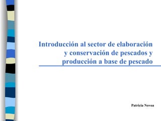 Introducción al sector de elaboración y conservación de pescados y producción a base de pescado Patricia Novoa 