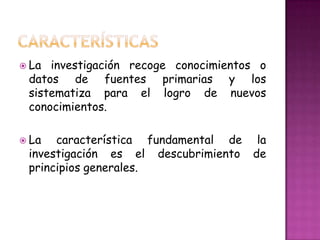  La investigación recoge conocimientos o
datos de fuentes primarias y los
sistematiza para el logro de nuevos
conocimientos.
La característica fundamental de la
investigación es el descubrimiento de
principios generales.