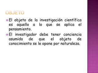  El objeto de la investigación científica
es aquello a lo que se aplica el
pensamiento.
El investigador debe tener conciencia
asumida de que el objeto de
conocimiento se le opone por naturaleza.