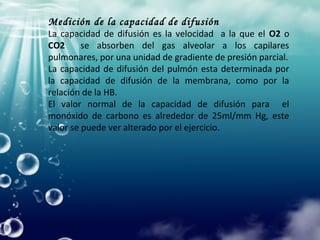 Medición de la capacidad de difusión
La capacidad de difusión es la velocidad a la que el O2 o
CO2 se absorben del gas alveolar a los capilares
pulmonares, por una unidad de gradiente de presión parcial.
La capacidad de difusión del pulmón esta determinada por
la capacidad de difusión de la membrana, como por la
relación de la HB.
El valor normal de la capacidad de difusión para el
monóxido de carbono es alrededor de 25ml/mm Hg, este
valor se puede ver alterado por el ejercicio.
 