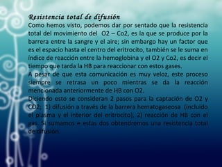 Resistencia total de difusión
Como hemos visto, podemos dar por sentado que la resistencia
total del movimiento del O2 – Co2, es la que se produce por la
barrera entre la sangre y el aire; sin embargo hay un factor que
es el espacio hasta el centro del eritrocito, también se le suma en
índice de reacción entre la hemoglobina y el O2 y Co2, es decir el
tiempo que tarda la HB para reaccionar con estos gases.
A pesar de que esta comunicación es muy veloz, este proceso
siempre se retrasa un poco mientras se da la reacción
mencionada anteriormente de HB con O2.
Diciendo esto se consideran 2 pasos para la captación de O2 y
CO2; 1) difusión a través de la barrera hematogaseosa (incluido
el plasma y el interior del eritrocito), 2) reacción de HB con el
gas. Si sumamos e estas dos obtendremos una resistencia total
de difusión.
 