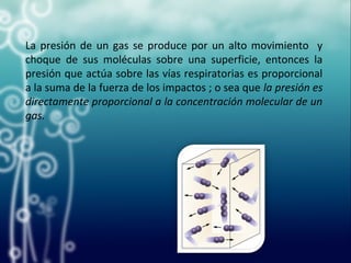 La presión de un gas se produce por un alto movimiento y
choque de sus moléculas sobre una superficie, entonces la
presión que actúa sobre las vías respiratorias es proporcional
a la suma de la fuerza de los impactos ; o sea que la presión es
directamente proporcional a la concentración molecular de un
gas.
 