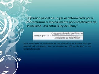 La presión parcial de un gas es determinada por la
concentración y especialmente por el coeficiente de
solubilidad , acá entra la ley de Henry :
Nota: coeficiente de solubilidad de una solución es la máxima masa (en
gramos) del compuesto, que se disuelve en 100 gr de H2O a una
temperatura dada
 