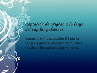 Captación de oxigeno a lo largo
del capilar pulmonar
Vamos a ver la captación O2 por la
sangre a medida que esta se mueve a
través de los capilares pulmonares.
 
