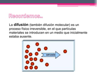La difusión (también difusión molecular) es un
proceso físico irreversible, en el que partículas
materiales se introducen en un medio que inicialmente
estaba ausente.
 