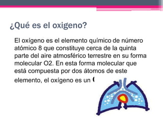 ¿Qué es el oxigeno?
El oxígeno es el elemento químico de número
atómico 8 que constituye cerca de la quinta
parte del aire atmosférico terrestre en su forma
molecular O2. En esta forma molecular que
está compuesta por dos átomos de este
elemento, el oxígeno es un GAS.
 