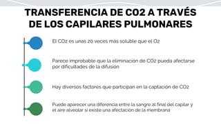 TRANSFERENCIA DE CO2 A TRAVÉS
DE LOS CAPILARES PULMONARES
El CO2 es unas 20 veces más soluble que el O2
Parece improbable que la eliminación de CO2 pueda afectarse
por dificultades de la difusión
Hay diversos factores que participan en la captación de CO2
Puede aparecer una diferencia entre la sangre al final del capilar y
el aire alveolar si existe una afectación de la membrana
 