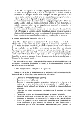 electiva. Una vez ingresada la selección geográfica se dispondrá de la información
de todas las categorías electivas que le corresponden; de manera inversa al
seleccionar una categoría electiva sólo desplegará las áreas geográficas en las
que se realiza efectivamente. Esto evita la necesidad de conocer previamente en
qué área geográfica se elige cada cargo para ver sus resultados.
- En el caso de contar con diversos niveles de desagregación geográfica deberá ser
posible acceder a cada uno independientemente del otro; a modo de ejemplo, no
debería requerirse saber en qué departamento provincial se encuentra un
municipio para acceder a su información.
- La página deberá desarrollarse cumpliendo con los estándares de accesibilidad
web definidos por la normativa vigente. En particular, deberá tenerse en cuenta en
el desarrollo la utilización de código semántico con la separación, por un lado, de
la estructura y contenidos de la página web y, por otro, del estilo de la misma.
b) Sobre la presentación de los datos específicos
- Los datos deberán permitir la comprensión de los resultados, por lo tanto es
indispensable la presentación de totales agregados para la unidad geográfica en la
que se dirima la elección. Sin embargo, resulta también conveniente permitir el análisis
de los resultados en los ámbitos componentes de ese total, por ejemplo,
departamentos que conforman secciones o regiones electorales. El nivel de
granularidad de los datos presentados será determinado en función de cada elección,
siendo recomendable que, durante el proceso o en las horas posteriores se ponga a
disposición la fuente de los datos (imagen de documentos de transmisión) y base de
datos a nivel de mesa de votación.
- Para una correcta interpretación de la información resulta conveniente la inclusión de
una leyenda que indique la fuente de los datos y el alcance del recuento provisional
respecto del escrutinio definitivo.
- Los datos indispensables a consignar en la página son:
Bloque I – Datos básicos para el seguimiento del recuento provisional identificables
para cada nivel de desagregación geográfica de la información
• Cantidad de electores habilitados (padrón)
• Cantidad de mesas habilitadas
• Cantidad de mesas computadas: cuyos datos efectivamente se ingresaron al
sistema y por tanto se incluyen en la sumarización de resultados que se
presenta (como adicional podría incluirse la cantidad de mesas restantes o
faltantes).
• Porcentaje de mesas computadas: calculado sobre la cantidad de mesas
habilitadas
• Cantidad de votantes: votos totales emitidos en las mesas computadas
• Porcentaje de votantes o participación (calculado sobre el total de electores
habilitados en las mesas computadas, no sobre el total de electores del distrito)
• Horario de presentación de la información. Durante todo el proceso deberá
poder identificarse a qué momento del conteo de votos corresponde la
información que se está visualizando. Adicionalmente podrá preverse un
 