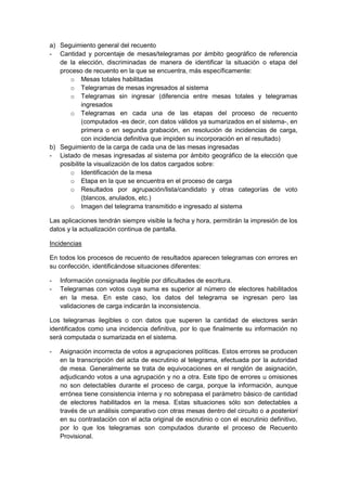 a) Seguimiento general del recuento
- Cantidad y porcentaje de mesas/telegramas por ámbito geográfico de referencia
de la elección, discriminadas de manera de identificar la situación o etapa del
proceso de recuento en la que se encuentra, más específicamente:
o Mesas totales habilitadas
o Telegramas de mesas ingresados al sistema
o Telegramas sin ingresar (diferencia entre mesas totales y telegramas
ingresados
o Telegramas en cada una de las etapas del proceso de recuento
(computados -es decir, con datos válidos ya sumarizados en el sistema-, en
primera o en segunda grabación, en resolución de incidencias de carga,
con incidencia definitiva que impiden su incorporación en el resultado)
b) Seguimiento de la carga de cada una de las mesas ingresadas
- Listado de mesas ingresadas al sistema por ámbito geográfico de la elección que
posibilite la visualización de los datos cargados sobre:
o Identificación de la mesa
o Etapa en la que se encuentra en el proceso de carga
o Resultados por agrupación/lista/candidato y otras categorías de voto
(blancos, anulados, etc.)
o Imagen del telegrama transmitido e ingresado al sistema
Las aplicaciones tendrán siempre visible la fecha y hora, permitirán la impresión de los
datos y la actualización continua de pantalla.
En todos los procesos de recuento de resultados aparecen telegramas con errores en
su confección, identificándose situaciones diferentes:
Incidencias
- Información consignada ilegible por dificultades de escritura.
- Telegramas con votos cuya suma es superior al número de electores habilitados
en la mesa. En este caso, los datos del telegrama se ingresan pero las
validaciones de carga indicarán la inconsistencia.
Los telegramas ilegibles o con datos que superen la cantidad de electores serán
identificados como una incidencia definitiva, por lo que finalmente su información no
será computada o sumarizada en el sistema.
- Asignación incorrecta de votos a agrupaciones políticas. Estos errores se producen
en la transcripción del acta de escrutinio al telegrama, efectuada por la autoridad
de mesa. Generalmente se trata de equivocaciones en el renglón de asignación,
adjudicando votos a una agrupación y no a otra. Este tipo de errores u omisiones
no son detectables durante el proceso de carga, porque la información, aunque
errónea tiene consistencia interna y no sobrepasa el parámetro básico de cantidad
de electores habilitados en la mesa. Estas situaciones sólo son detectables a
través de un análisis comparativo con otras mesas dentro del circuito o a posteriori
en su contrastación con el acta original de escrutinio o con el escrutinio definitivo,
por lo que los telegramas son computados durante el proceso de Recuento
Provisional.
 