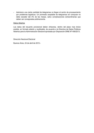 - Asimismo una cierta cantidad de telegramas no llegan al centro de procesamiento
por problemas logísticos. Un promedio aceptable de telegramas sin computar no
debe exceder del 3% de las mesas, salvo complicaciones extraordinarias que
deben ser consignadas públicamente.
Los datos del recuento provisional deben ofrecerse, dentro del plazo mas breve
posible, en formato abierto y reutilizable, de acuerdo a la Directiva de Datos Públicos
Abiertos para la Administración Electoral aprobada por Disposición DINE Nº 408/2013.
Datos Abiertos
Dirección Nacional Electoral
Buenos Aires, 24 de abril de 2015.-
 
