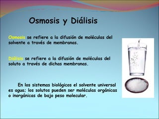 Osmosis y Diálisis Osmosis  se refiere a la difusión de moléculas del solvente a través de membranas. Diálisis  se refiere a la difusión de moléculas del soluto a través de dichas membranas. En los sistemas biológicos el solvente universal es agua; los solutos pueden ser moléculas orgánicas o inorgánicas de bajo peso molecular. 