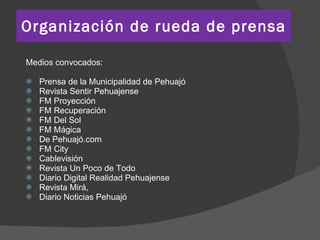 Organización de rueda de prensa Medios convocados: Prensa de la Municipalidad de Pehuajó Revista Sentir Pehuajense FM Proyección FM Recuperación FM Del Sol FM Mágica De Pehuajó.com FM City Cablevisión Revista Un Poco de Todo Diario Digital Realidad Pehuajense Revista Mirá, Diario Noticias Pehuajó 