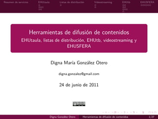 Resumen de servicios EHUtaula Listas de distribución Videostreaming EHUtb EHUSFERA
Herramientas de difusión de contenidos
EHUtaula, listas de distribución, EHUtb, videostreaming y
EHUSFERA
Digna María González Otero
digna.gonzalez@gmail.com
24 de junio de 2011
Digna González Otero Herramientas de difusión de contenidos 1/27
 