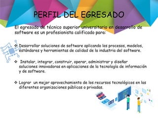 PERFIL DEL EGRESADO
 Desarrollar soluciones de software aplicando los procesos, modelos,
estándares y herramientas de calidad de la industria del software.
 Instalar, integrar, construir, operar, administrar y diseñar
soluciones innovadoras en aplicaciones de la tecnología de información
y de software.
 Lograr un mejor aprovechamiento de los recursos tecnológicos en las
diferentes organizaciones públicas o privadas.
El egresado de técnico superior universitario en desarrollo de
software es un profesionista calificado para:
 