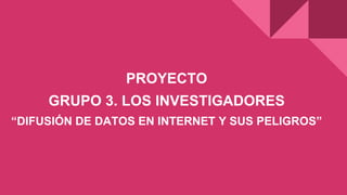 PROYECTO
GRUPO 3. LOS INVESTIGADORES
“DIFUSIÓN DE DATOS EN INTERNET Y SUS PELIGROS”
 