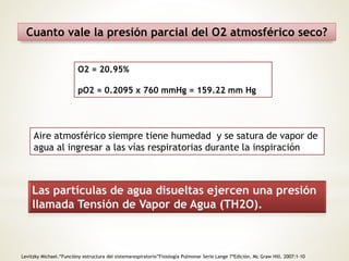 Cuanto vale la presión parcial del O2 atmosférico seco? 
O2 = 20.95% 
pO2 = 0.2095 x 760 mmHg = 159.22 mm Hg 
Aire atmosférico siempre tiene humedad y se satura de vapor de 
agua al ingresar a las vías respiratorias durante la inspiración 
Las partículas de agua disueltas ejercen una presión 
llamada Tensión de Vapor de Agua (TH2O). 
Levitzky Michael.“Funcióny estructura del sistemarespiratorio”Fisiología Pulmonar Serie Lange 7ªEdición. Mc Graw Hill. 2007:1-10 
 