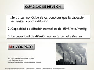 CAPACIDAD DE DIFUSION 
1. Se utiliza monóxido de carbono por que la captación 
es limitada por la difusión 
2. Capacidad de difusión normal es de 25ml/min/mmHg 
3. La capacidad de difusión aumenta con el esfuerzo 
Dl= VC0/PACO 
Dl: capacidad de difusion del pulmon 
VCO: cantidad de gas 
PACO:presion alveolar de monoxido de carbono 
Fisiología respiratoria de wets , 9 edición 2012 capitulo 3 difusión de los gases respiratorios 
 