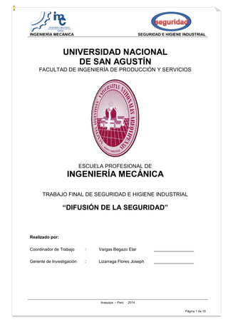 INGENIERÍA MECÁNICA SEGURIDAD E HIGIENE INDUSTRIAL
Arequipa – Perú 2014
Página 1 de 19
UNIVERSIDAD NACIONAL
DE SAN AGUSTÍN
FACULTAD DE INGENIERÍA DE PRODUCCIÓN Y SERVICIOS
ESCUELA PROFESIONAL DE
INGENIERÍA MECÁNICA
TRABAJO FINAL DE SEGURIDAD E HIGIENE INDUSTRIAL
“DIFUSIÓN DE LA SEGURIDAD”
Realizado por:
Coordinador de Trabajo : Vargas Begazo Elar _________________
Gerente de Investigación : Lizarraga Flores Joseph _________________
 
